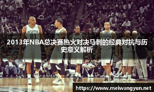 2013年NBA总决赛热火对决马刺的经典对抗与历史意义解析
